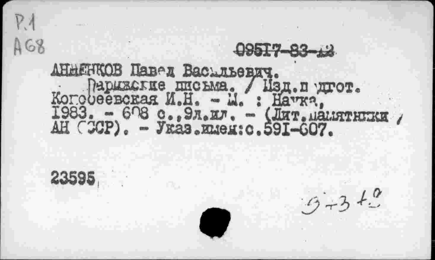 ﻿w
A&Ï	095I7-83-.U
АННЕНКОВ Павлд Васильевич.
Парнасхие письма. / Нзд.п'дгот. Когоиеевская И.Н. - Ц. : Нагкя, 1983. - 6^8 о.,9л.ил. - (Лит.памятники АН С9СР). ~ Указ,иыея:с.591-607.
23595,